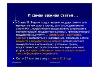 88 декабрядекабря 20102010 гг.. ИНФОДОКУМИНФОДОКУМ--20102010 1212
ИИ самаясамая важнаяважная статьястатья ……
««СтатьяСтатья 27:27: ВВ целяхцелях предоставленияпредоставления государственныхгосударственных илиили
муниципальныхмуниципальных услугуслуг вв случаеслучае,, еслиесли законодательнымизаконодательными
актамиактами РФРФ …… предусмотренопредусмотрено представлениепредставление заявителемзаявителем вв
соответствующийсоответствующий государственныйгосударственный органорган,, предоставляющийпредоставляющий
государственныегосударственные услугиуслуги …… информацииинформации ии документовдокументов,,
которыекоторые вв соответствиисоответствии сс нормативныминормативными правовымиправовыми актамиактами
находятсянаходятся вв государственныхгосударственных органахорганах,, органахорганах местногоместного
самоуправлениясамоуправления,, организацияхорганизациях,, указанныеуказанные органыорганы,,
предоставляющиепредоставляющие государственныегосударственные илиили муниципальныемуниципальные
услугиуслуги,, нене вправевправе требоватьтребовать отот заявителязаявителя представленияпредставления
такихтаких информацииинформации ии документовдокументов»»..
СтатьяСтатья 2727 вступаетвступает вв силусилу сс 11 июляиюля 20112011 годагода
 