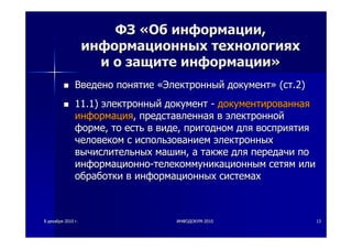 88 декабрядекабря 20102010 гг.. ИНФОДОКУМИНФОДОКУМ--20102010 1313
ФЗФЗ ««ОбОб информацииинформации,,
информационныхинформационных технологияхтехнологиях
ии оо защитезащите информацииинформации»»
ВведеноВведено понятиепонятие ««ЭлектронныйЭлектронный документдокумент»» ((стст.2).2)
11.1)11.1) электронныйэлектронный документдокумент -- документированнаядокументированная
информацияинформация,, представленнаяпредставленная вв электроннойэлектронной
формеформе,, тото естьесть вв видевиде,, пригодномпригодном длядля восприятиявосприятия
человекомчеловеком сс использованиемиспользованием электронныхэлектронных
вычислительныхвычислительных машинмашин,, аа такжетакже длядля передачипередачи попо
информационноинформационно--телекоммуникационнымтелекоммуникационным сетямсетям илиили
обработкиобработки вв информационныхинформационных системахсистемах
 