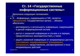 88 декабрядекабря 20102010 гг.. ИНФОДОКУМИНФОДОКУМ--20102010 1515
СтСт. 14. 14 ««ГосударственныеГосударственные
информационныеинформационные системысистемы»»
ДополненаДополнена следующимследующим положениемположением::
9.9. ……ИнформацияИнформация,, содержащаясясодержащаяся вв ГИСГИС,, являетсяявляется
официальнойофициальной.. ГосударственныеГосударственные органыорганы …… обязаныобязаны
обеспечитьобеспечить::
–– достоверностьдостоверность ии актуальностьактуальность информацииинформации,, содержащейсясодержащейся
вв даннойданной информационнойинформационной системесистеме
–– доступдоступ кк указаннойуказанной информацииинформации вв случаяхслучаях ии вв порядкепорядке,,
предусмотренныхпредусмотренных законодательствомзаконодательством,, аа такжетакже
–– защитузащиту указаннойуказанной информацииинформации отот неправомерныхнеправомерных доступадоступа,,
уничтоженияуничтожения,, модифицированиямодифицирования,, блокированияблокирования,,
копированиякопирования,, предоставленияпредоставления,, распространенияраспространения ии иныхиных
неправомерныхнеправомерных действийдействий
 