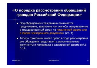 88 декабрядекабря 20102010 гг.. ИНФОДОКУМИНФОДОКУМ--20102010 1616
««ОО порядкепорядке рассмотрениярассмотрения обращенийобращений
гражданграждан РоссийскойРоссийской ФедерацииФедерации»»
ПодПод обращениемобращением гражданинагражданина понимаетсяпонимается
предложениепредложение,, заявлениезаявление илиили жалобажалоба,, направленныенаправленные
вв государственныйгосударственный органорган ««вв письменнойписьменной формеформе илиили
вв формеформе электронногоэлектронного документадокумента»» ((стст. 4). 4)
ТеперьТеперь гражданингражданин имеетимеет правоправо вв ходеходе рассмотрениярассмотрения
егоего обращенияобращения представлятьпредставлять дополнительныедополнительные
документыдокументы ии материалыматериалы вв электроннойэлектронной формеформе ((стст.5.5
пп.1)..1).
 