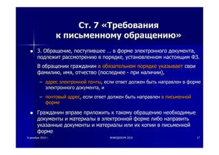 88 декабрядекабря 20102010 гг.. ИНФОДОКУМИНФОДОКУМ--20102010 1717
СтСт. 7. 7 ««ТребованияТребования
кк письменномуписьменному обращениюобращению»»
3.3. ОбращениеОбращение,, поступившеепоступившее …… вв формеформе электронногоэлектронного документадокумента,,
подлежитподлежит рассмотрениюрассмотрению вв порядкепорядке,, установленномустановленном настоящимнастоящим ФЗФЗ..
ВВ обращенииобращении гражданингражданин вв обязательномобязательном порядкепорядке указываетуказывает своисвои
фамилиюфамилию,, имяимя,, отчествоотчество ((последнеепоследнее -- припри наличииналичии),),
–– адресадрес электроннойэлектронной почтыпочты,, еслиесли ответответ должендолжен бытьбыть направленнаправлен вв формеформе
электронногоэлектронного документадокумента,, ии
–– почтовыйпочтовый адресадрес,, еслиесли ответответ должендолжен бытьбыть направленнаправлен вв письменнойписьменной
формеформе
ГражданинГражданин вправевправе приложитьприложить кк такомутакому обращениюобращению необходимыенеобходимые
документыдокументы ии материалыматериалы вв электроннойэлектронной формеформе либолибо направитьнаправить
указанныеуказанные документыдокументы ии материалыматериалы илиили ихих копиикопии вв письменнойписьменной
формеформе
 