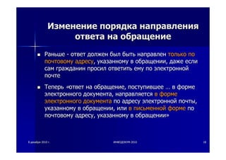 88 декабрядекабря 20102010 гг.. ИНФОДОКУМИНФОДОКУМ--20102010 1818
ИзменениеИзменение порядкапорядка направлениянаправления
ответаответа нана обращениеобращение
РаньшеРаньше -- ответответ должендолжен былбыл бытьбыть направленнаправлен толькотолько попо
почтовомупочтовому адресуадресу,, указанномууказанному вв обращенииобращении,, дажедаже еслиесли
самсам гражданингражданин просилпросил ответитьответить емуему попо электроннойэлектронной
почтепочте
ТеперьТеперь ««ответответ нана обращениеобращение,, поступившеепоступившее …… вв формеформе
электронногоэлектронного документадокумента,, направляетсянаправляется вв формеформе
электронногоэлектронного документадокумента попо адресуадресу электроннойэлектронной почтыпочты,,
указанномууказанному вв обращенииобращении,, илиили вв письменнойписьменной формеформе попо
почтовомупочтовому адресуадресу,, указанномууказанному вв обращенииобращении»»
 