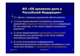 88 декабрядекабря 20102010 гг.. ИНФОДОКУМИНФОДОКУМ--20102010 1919
ФЗФЗ ««ОбОб архивномархивном деледеле вв
РоссийскойРоссийской ФедерацииФедерации»»
1.1.1.1. ДоступДоступ кк архивнымархивным документамдокументам обеспечиваетсяобеспечивается::
1)1) путемпутем предоставленияпредоставления пользователюпользователю архивнымиархивными
документамидокументами справочносправочно--поисковыхпоисковых средствсредств ии информацииинформации
обоб этихэтих средствахсредствах,, вв томтом числечисле вв формеформе электронногоэлектронного
документадокумента;;
2)2) путемпутем предоставленияпредоставления подлинниковподлинников ии ((илиили)) копийкопий
необходимыхнеобходимых емуему документовдокументов,, вв томтом числечисле вв формеформе
электронныхэлектронных документовдокументов;;
3)3) путемпутем использованияиспользования информационноинформационно--
телекоммуникационныхтелекоммуникационных сетейсетей общегообщего пользованияпользования,, вв томтом
числечисле сетисети ИнтернетИнтернет,, сс возможностьювозможностью ихих копированиякопирования
 