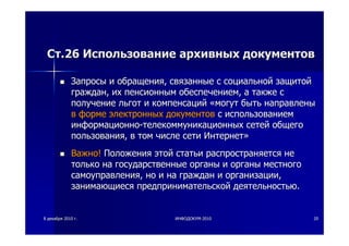 88 декабрядекабря 20102010 гг.. ИНФОДОКУМИНФОДОКУМ--20102010 2020
СтСт.26.26 ИспользованиеИспользование архивныхархивных документовдокументов
ЗапросыЗапросы ии обращенияобращения,, связанныесвязанные сс социальнойсоциальной защитойзащитой
гражданграждан,, ихих пенсионнымпенсионным обеспечениемобеспечением,, аа такжетакже сс
получениеполучение льготльгот ии компенсацийкомпенсаций ««могутмогут бытьбыть направленынаправлены
вв формеформе электронныхэлектронных документовдокументов сс использованиемиспользованием
информационноинформационно--телекоммуникационныхтелекоммуникационных сетейсетей общегообщего
пользованияпользования,, вв томтом числечисле сетисети ИнтернетИнтернет»»
ВажноВажно!! ПоложенияПоложения этойэтой статьистатьи распространяетсяраспространяется нене
толькотолько нана государственныегосударственные органыорганы ии органыорганы местногоместного
самоуправлениясамоуправления,, ноно ии нана гражданграждан ии организацииорганизации,,
занимающиесязанимающиеся предпринимательскойпредпринимательской деятельностьюдеятельностью..
 