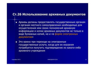 88 декабрядекабря 20102010 гг.. ИНФОДОКУМИНФОДОКУМ--20102010 2121
СтСт.26.26 ИспользованиеИспользование архивныхархивных документовдокументов
АрхивыАрхивы должныдолжны предоставлятьпредоставлять государственнымгосударственным органаморганам
ии органаморганам местногоместного самоуправлениясамоуправления необходимыенеобходимые длядля
осуществленияосуществления имиими своихсвоих полномочийполномочий архивнуюархивную
информациюинформацию ии копиикопии архивныхархивных документовдокументов нене толькотолько вв
видевиде бумажныхбумажных копийкопий,, ноно ии ««вв формеформе электронныхэлектронных
документовдокументов»»
ЭтоЭто важноважно припри переходепереходе нана электронныеэлектронные
государственныегосударственные услугиуслуги,, когдакогда длядля ихих оказанияоказания
потребуетсяпотребуется получитьполучить подтверждениеподтверждение изиз какогокакого--либолибо
архивногоархивного учрежденияучреждения
 