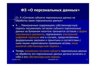 88 декабрядекабря 20102010 гг.. ИНФОДОКУМИНФОДОКУМ--20102010 2222
ФЗФЗ ««ОО персональныхперсональных данныхданных»»
СтСт. 9. 9 ««СогласиеСогласие субъектасубъекта персональныхперсональных данныхданных нана
обработкуобработку своихсвоих персональныхперсональных данныхданных»»
4.4. …… РавнозначнымРавнозначным содержащемусодержащему собственноручнуюсобственноручную
подписьподпись письменномуписьменному согласиюсогласию субъектасубъекта персональныхперсональных
данныхданных нана бумажномбумажном носителеносителе признаетсяпризнается согласиесогласие вв формеформе
электронногоэлектронного документадокумента,, подписанногоподписанного электроннойэлектронной
цифровойцифровой подписьюподписью илиили вв случаяхслучаях,, предусмотренныхпредусмотренных
федеральнымифедеральными законамизаконами ии принятымипринятыми вв соответствиисоответствии сс
ниминими инымииными нормативныминормативными правовымиправовыми актамиактами,, иныминым
аналогоманалогом собственноручнойсобственноручной подписиподписи ……
ТеперьТеперь письменноеписьменное согласиесогласие субъектасубъекта персональныхперсональных данныхданных
нана обработкуобработку егоего персональныхперсональных данныхданных должнодолжно включатьвключать вв
себясебя ии егоего собственноручнуюсобственноручную подписьподпись
 
