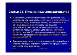 88 декабрядекабря 20102010 гг.. ИНФОДОКУМИНФОДОКУМ--20102010 2929
СтатьяСтатья 75.75. ПисьменныеПисьменные доказательствадоказательства
3.3. ДокументыДокументы,, полученныеполученные посредствомпосредством факсимильнойфаксимильной,,
электроннойэлектронной илиили инойиной связисвязи,, вв томтом числечисле сс использованиемиспользованием
сетисети ««ИнтернетИнтернет»»,, аа такжетакже документыдокументы,, подписанныеподписанные ЭЦПЭЦП
илиили иныминым аналогоманалогом собственноручнойсобственноручной подписиподписи,,
допускаютсядопускаются вв качествекачестве письменныхписьменных доказательствдоказательств вв
случаяхслучаях ии вв порядкепорядке,, которыекоторые установленыустановлены настоящимнастоящим
КодексомКодексом,, другимидругими ФЗФЗ,, инымииными нормативныминормативными правовымиправовыми
актамиактами илиили договоромдоговором либолибо определеныопределены вв пределахпределах своихсвоих
полномочийполномочий ВАСВАС РФРФ
ЕслиЕсли копиикопии документовдокументов представленыпредставлены вв арбитражныйарбитражный судсуд вв
электронномэлектронном видевиде,, судсуд можетможет потребоватьпотребовать представленияпредставления
оригиналоворигиналов этихэтих документовдокументов..
 