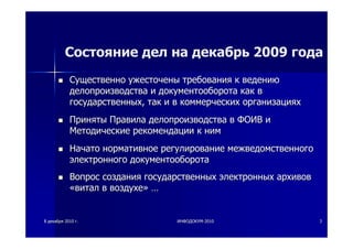 88 декабрядекабря 20102010 гг.. ИНФОДОКУМИНФОДОКУМ--20102010 33
Состояние дел на декабрь 2009 года
СущественноСущественно ужесточеныужесточены требованиятребования кк ведениюведению
делопроизводстваделопроизводства ии документооборотадокументооборота каккак вв
государственныхгосударственных,, тактак ии вв коммерческихкоммерческих организацияхорганизациях
ПринятыПриняты ПравилаПравила делопроизводстваделопроизводства вв ФОИВФОИВ ии
МетодическиеМетодические рекомендациирекомендации кк нимним
НачатоНачато нормативноенормативное регулированиерегулирование межведомственногомежведомственного
электронногоэлектронного документооборотадокументооборота
ВопросВопрос созданиясоздания государственныхгосударственных электронныхэлектронных архивовархивов
««виталвитал вв воздухевоздухе»» ……
 