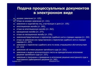 88 декабрядекабря 20102010 гг.. ИНФОДОКУМИНФОДОКУМ--20102010 3030
ПодачаПодача процессуальныхпроцессуальных документовдокументов
вв электронномэлектронном видевиде
исковоеисковое заявлениезаявление ((стст. 125);. 125);
отзывотзыв нана исковоеисковое заявлениезаявление ((стст. 131);. 131);
заявлениязаявления ии ходатайстваходатайства лицлиц,, участвующихучаствующих вв деледеле ((стст. 159);. 159);
апелляционнаяапелляционная жалобажалоба ((стст. 260);. 260);
отзывотзыв нана апелляционнуюапелляционную жалобужалобу ((стст. 262);. 262);
кассационнаякассационная жалобажалоба ((стст. 277);. 277);
отзывотзыв нана кассационнуюкассационную жалобужалобу ((стст. 279);. 279);
заявлениезаявление//представлениепредставление оо пересмотрепересмотре судебногосудебного актаакта вв порядкепорядке надзоранадзора ((стст. 294). 294)
отзывотзыв нана заявлениезаявление илиили представлениепредставление оо пересмотрепересмотре судебногосудебного актаакта вв порядкепорядке
надзоранадзора ((стст. 297);. 297);
заявлениезаявление оо пересмотрепересмотре судебногосудебного актаакта попо вновьвновь открывшимсяоткрывшимся обстоятельствамобстоятельствам
((стст. 313). 313)
заявлениезаявление обоб отменеотмене решениярешения третейскоготретейского судасуда ((стст. 231);. 231);
заявлениезаявление оо выдачевыдаче исполнительногоисполнительного листалиста нана принудительноепринудительное исполнениеисполнение
решениярешения третейскоготретейского судасуда ((стст. 237);. 237);
заявлениезаявление оо признаниипризнании ии приведенииприведении вв исполнениеисполнение решениярешения иностранногоиностранного судасуда ии
иностранногоиностранного арбитражногоарбитражного решениярешения ((стст. 242).. 242).
 