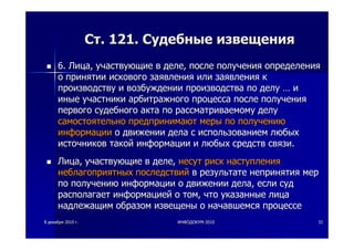 88 декабрядекабря 20102010 гг.. ИНФОДОКУМИНФОДОКУМ--20102010 3232
СтСт. 121.. 121. СудебныеСудебные извещенияизвещения
6.6. ЛицаЛица,, участвующиеучаствующие вв деледеле,, послепосле полученияполучения определенияопределения
оо принятиипринятии исковогоискового заявлениязаявления илиили заявлениязаявления кк
производствупроизводству ии возбуждениивозбуждении производствапроизводства попо делуделу …… ии
иныеиные участникиучастники арбитражногоарбитражного процессапроцесса послепосле полученияполучения
первогопервого судебногосудебного актаакта попо рассматриваемомурассматриваемому делуделу
самостоятельносамостоятельно предпринимаютпредпринимают мерымеры попо получениюполучению
информацииинформации оо движениидвижении деладела сс использованиемиспользованием любыхлюбых
источниковисточников такойтакой информацииинформации ии любыхлюбых средствсредств связисвязи..
ЛицаЛица,, участвующиеучаствующие вв деледеле,, несутнесут рискриск наступлениянаступления
неблагоприятныхнеблагоприятных последствийпоследствий вв результатерезультате непринятиянепринятия мермер
попо получениюполучению информацииинформации оо движениидвижении деладела,, еслиесли судсуд
располагаетрасполагает информациейинформацией оо томтом,, чточто указанныеуказанные лицалица
надлежащимнадлежащим образомобразом извещеныизвещены оо начавшемсяначавшемся процессепроцессе
 