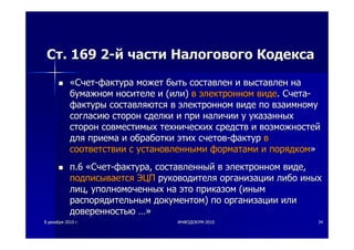 88 декабрядекабря 20102010 гг.. ИНФОДОКУМИНФОДОКУМ--20102010 3434
СтСт. 169 2. 169 2--йй частичасти НалоговогоНалогового КодексаКодекса
««СчетСчет--фактурафактура можетможет бытьбыть составленсоставлен ии выставленвыставлен нана
бумажномбумажном носителеносителе ии ((илиили)) вв электронномэлектронном видевиде.. СчетаСчета--
фактурыфактуры составляютсясоставляются вв электронномэлектронном видевиде попо взаимномувзаимному
согласиюсогласию сторонсторон сделкисделки ии припри наличииналичии уу указанныхуказанных
сторонсторон совместимыхсовместимых техническихтехнических средствсредств ии возможностейвозможностей
длядля приемаприема ии обработкиобработки этихэтих счетовсчетов--фактурфактур вв
соответствиисоответствии сс установленнымиустановленными форматамиформатами ии порядкомпорядком»»
пп.6.6 ««СчетСчет--фактурафактура,, составленныйсоставленный вв электронномэлектронном видевиде,,
подписываетсяподписывается ЭЦПЭЦП руководителяруководителя организацииорганизации либолибо иныхиных
лицлиц,, уполномоченныхуполномоченных нана этоэто приказомприказом ((иныминым
распорядительнымраспорядительным документомдокументом)) попо организацииорганизации илиили
доверенностьюдоверенностью …»…»
 