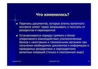 88 декабрядекабря 20102010 гг.. ИНФОДОКУМИНФОДОКУМ--20102010 3838
ЧтоЧто изменилосьизменилось??
ПереченьПеречень документовдокументов,, которыекоторые агентыагенты валютноговалютного
контроляконтроля имеютимеют правоправо запрашиватьзапрашивать ии получатьполучать отот
резидентоврезидентов ии нерезидентовнерезидентов
УстанавливаетсяУстанавливается порядокпорядок прямогопрямого ии болееболее
оперативногооперативного взаимодействиявзаимодействия уполномоченныхуполномоченных
банковбанков сс налоговыминалоговыми ии таможеннымитаможенными органамиорганами припри
полученииполучении необходимыхнеобходимых документовдокументов ии информацииинформации оо
проводимыхпроводимых резидентамирезидентами ии нерезидентаминерезидентами
валютныхвалютных операцийопераций ((толькотолько вв электронномэлектронном видевиде))
 