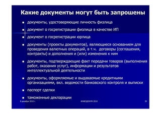 88 декабрядекабря 20102010 гг.. ИНФОДОКУМИНФОДОКУМ--20102010 3939
КакиеКакие документыдокументы могутмогут бытьбыть запрошенызапрошены
документыдокументы,, удостоверяющиеудостоверяющие личностьличность физлицафизлица
документдокумент оо госрегистрациигосрегистрации физлицафизлица вв качествекачестве ИПИП
документдокумент оо госрегистрациигосрегистрации юрлицаюрлица
документыдокументы ((проектыпроекты документовдокументов),), являющиесяявляющиеся основаниемоснованием длядля
проведенияпроведения валютныхвалютных операцийопераций,, вв тт..чч.. договорыдоговоры ((соглашениясоглашения,,
контрактыконтракты)) ии дополнениядополнения ии ((илиили)) измененияизменения кк нимним
документыдокументы,, подтверждающиеподтверждающие фактфакт передачипередачи товаровтоваров ((выполнениявыполнения
работработ,, оказанияоказания услугуслуг),), информацииинформации ии результатоврезультатов
интеллектуальнойинтеллектуальной деятельностидеятельности
документыдокументы,, оформляемыеоформляемые ии выдаваемыевыдаваемые кредитнымикредитными
организациямиорганизациями,, вклвкл.. ведомостиведомости банковскогобанковского контроляконтроля ии выпискивыписки
паспортпаспорт сделкисделки
таможенныетаможенные декларациидекларации
 