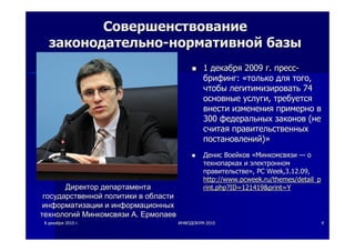88 декабрядекабря 20102010 гг.. ИНФОДОКУМИНФОДОКУМ--20102010 44
СовершенствованиеСовершенствование
законодательнозаконодательно--нормативнойнормативной базыбазы
11 декабрядекабря 20092009 гг.. пресспресс--
брифингбрифинг:: ««толькотолько длядля тоготого,,
чтобычтобы легитимизироватьлегитимизировать 7474
основныеосновные услугиуслуги,, требуетсятребуется
внестивнести измененияизменения примернопримерно вв
300300 федеральныхфедеральных законовзаконов ((нене
считаясчитая правительственныхправительственных
постановленийпостановлений))»»
ДенисДенис ВоейковВоейков ««МинкомсвязиМинкомсвязи —— оо
технопаркахтехнопарках ии электронномэлектронном
правительствеправительстве»», PC Week,3.12.09,, PC Week,3.12.09,
http://http://www.pcweek.ruwww.pcweek.ru//themesthemes/detail_p/detail_p
rint.php?ID=121419&print=Yrint.php?ID=121419&print=YДиректорДиректор департаментадепартамента
государственнойгосударственной политикиполитики вв областиобласти
информатизацииинформатизации ии информационныхинформационных
технологийтехнологий МинкомсвязиМинкомсвязи АА.. ЕрмолаевЕрмолаев
 