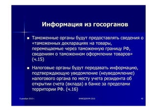 88 декабрядекабря 20102010 гг.. ИНФОДОКУМИНФОДОКУМ--20102010 4040
ИнформацияИнформация изиз госоргановгосорганов
ТаможенныеТаможенные органыорганы будутбудут предоставлятьпредоставлять сведениясведения оо
««таможенныхтаможенных декларацияхдекларациях нана товарытовары,,
перемещаемыеперемещаемые черезчерез таможеннуютаможенную границуграницу РФРФ,,
сведениямсведениям оо таможенномтаможенном оформленииоформлении товаровтоваров»»
((чч.15).15)
НалоговыеНалоговые органыорганы будутбудут передаватьпередавать информациюинформацию,,
подтверждающуюподтверждающую уведомлениеуведомление ((неуведомлениенеуведомление))
налоговогоналогового органаоргана попо местуместу учетаучета резидентарезидента обоб
открытииоткрытии счетасчета ((вкладавклада)) вв банкебанке заза пределамипределами
территориитерритории РФРФ. (. (чч.16).16)
 