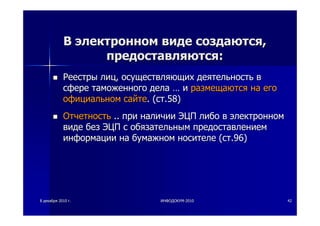 88 декабрядекабря 20102010 гг.. ИНФОДОКУМИНФОДОКУМ--20102010 4242
ВВ электронномэлектронном видевиде создаютсясоздаются,,
предоставляютсяпредоставляются::
РеестрыРеестры лицлиц,, осуществляющихосуществляющих деятельностьдеятельность вв
сфересфере таможенноготаможенного деладела …… ии размещаютсяразмещаются нана егоего
официальномофициальном сайтесайте. (. (стст.58).58)
ОтчетностьОтчетность .... припри наличииналичии ЭЦПЭЦП либолибо вв электронномэлектронном
видевиде безбез ЭЦПЭЦП сс обязательнымобязательным предоставлениемпредоставлением
информацииинформации нана бумажномбумажном носителеносителе ((стст.96).96)
 