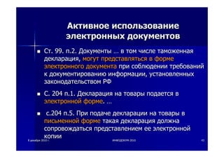 88 декабрядекабря 20102010 гг.. ИНФОДОКУМИНФОДОКУМ--20102010 4343
АктивноеАктивное использованиеиспользование
электронныхэлектронных документовдокументов
СтСт. 99.. 99. пп.2..2. ДокументыДокументы …… вв томтом числечисле таможеннаятаможенная
декларациядекларация,, могутмогут представлятьсяпредставляться вв формеформе
электронногоэлектронного документадокумента припри соблюдениисоблюдении требованийтребований
кк документированиюдокументированию информацииинформации,, установленныхустановленных
законодательствомзаконодательством РФРФ
СС. 204. 204 пп.1..1. ДекларацияДекларация нана товарытовары подаетсяподается вв
электроннойэлектронной формеформе.. ……
сс.204.204 пп.5..5. ПриПри подачеподаче декларациидекларации нана товарытовары вв
письменнойписьменной формеформе такаятакая декларациядекларация должнадолжна
сопровождатьсясопровождаться представлениемпредставлением ееее электроннойэлектронной
копиикопии
 