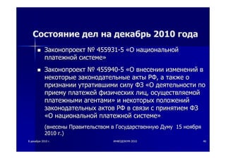 88 декабрядекабря 20102010 гг.. ИНФОДОКУМИНФОДОКУМ--20102010 4646
Состояние дел на декабрь 2010 года
ЗаконопроектЗаконопроект №№ 455931455931--55 ««ОО национальнойнациональной
платежнойплатежной системесистеме»»
ЗаконопроектЗаконопроект №№ 455940455940--55 ««ОО внесениивнесении измененийизменений вв
некоторыенекоторые законодательныезаконодательные актыакты РФРФ,, аа такжетакже оо
признаниипризнании утратившимиутратившими силусилу ФЗФЗ ««ОО деятельностидеятельности попо
приемуприему платежейплатежей физическихфизических лицлиц,, осуществляемойосуществляемой
платежнымиплатежными агентамиагентами»» ии некоторыхнекоторых положенийположений
законодательныхзаконодательных актовактов РФРФ вв связисвязи сс принятиемпринятием ФЗФЗ
««ОО национальнойнациональной платежнойплатежной системесистеме»»
((внесенывнесены ПравительствомПравительством вв ГосударственнуюГосударственную ДумуДуму 1515 ноябряноября
20102010 гг.).)
 