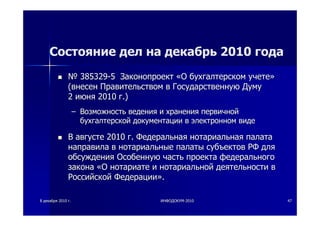 88 декабрядекабря 20102010 гг.. ИНФОДОКУМИНФОДОКУМ--20102010 4747
Состояние дел на декабрь 2010 года
№№ 385329385329--55 ЗаконопроектЗаконопроект ««ОО бухгалтерскомбухгалтерском учетеучете»»
((внесенвнесен ПравительствомПравительством вв ГосударственнуюГосударственную ДумуДуму
22 июняиюня 20102010 гг.).)
–– ВозможностьВозможность веденияведения ии храненияхранения первичнойпервичной
бухгалтерскойбухгалтерской документациидокументации вв электронномэлектронном видевиде
ВВ августеавгусте 20102010 гг.. ФедеральнаяФедеральная нотариальнаянотариальная палатапалата
направиланаправила вв нотариальныенотариальные палатыпалаты субъектовсубъектов РФРФ длядля
обсужденияобсуждения ОсобеннуюОсобенную частьчасть проектапроекта федеральногофедерального
законазакона ««ОО нотариатенотариате ии нотариальнойнотариальной деятельностидеятельности вв
РоссийскойРоссийской ФедерацииФедерации»»..
 