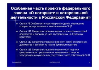 88 декабрядекабря 20102010 гг.. ИНФОДОКУМИНФОДОКУМ--20102010 4848
Особенная часть проекта федерального
закона «О нотариате и нотариальной
деятельности в Российской Федерации»
СтатьяСтатья 7878 ОсобенностиОсобенности удостоверенияудостоверения сделоксделок,, подписаниеподписание
которыхкоторых осуществляетсяосуществляется сс использованиемиспользованием ЭЦПЭЦП
СтатьяСтатья 112112 СвидетельствованиеСвидетельствование верностиверности электронныхэлектронных копийкопий
документовдокументов ии выписоквыписок изиз нихних,, составленныхсоставленных нана бумажныхбумажных
носителяхносителях
СтатьяСтатья 113113 СвидетельствованиеСвидетельствование верностиверности копийкопий электронныхэлектронных
документовдокументов ии выписоквыписок изиз нихних нана бумажномбумажном носителеносителе
СтатьяСтатья 115115 СвидетельствованиеСвидетельствование подлинностиподлинности подписиподписи
гражданинагражданина илиили представителяпредставителя юридическогоюридического лицалица нана
электронномэлектронном документедокументе припри отсутствииотсутствии уу негонего собственнойсобственной ЭЦПЭЦП
 