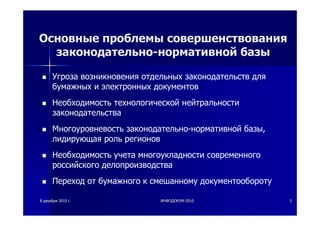 88 декабрядекабря 20102010 гг.. ИНФОДОКУМИНФОДОКУМ--20102010 55
Основные проблемы совершенствования
законодательно-нормативной базы
Угроза возникновения отдельных законодательств для
бумажных и электронных документов
Необходимость технологической нейтральности
законодательства
Многоуровневость законодательно-нормативной базы,
лидирующая роль регионов
Необходимость учета многоукладности современного
российского делопроизводства
Переход от бумажного к смешанному документообороту
 
