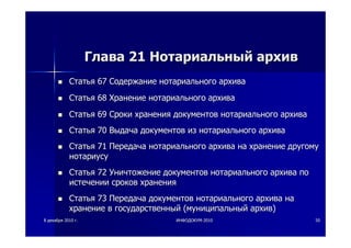88 декабрядекабря 20102010 гг.. ИНФОДОКУМИНФОДОКУМ--20102010 5050
ГлаваГлава 2121 НотариальныйНотариальный архивархив
СтатьяСтатья 6767 СодержаниеСодержание нотариальногонотариального архиваархива
СтатьяСтатья 6868 ХранениеХранение нотариальногонотариального архиваархива
СтатьяСтатья 6969 СрокиСроки храненияхранения документовдокументов нотариальногонотариального архиваархива
СтатьяСтатья 7070 ВыдачаВыдача документовдокументов изиз нотариальногонотариального архиваархива
СтатьяСтатья 7171 ПередачаПередача нотариальногонотариального архиваархива нана хранениехранение другомудругому
нотариусунотариусу
СтатьяСтатья 7272 УничтожениеУничтожение документовдокументов нотариальногонотариального архиваархива попо
истеченииистечении сроковсроков храненияхранения
СтатьяСтатья 7373 ПередачаПередача документовдокументов нотариальногонотариального архиваархива нана
хранениехранение вв государственныйгосударственный ((муниципальныймуниципальный архивархив))
 