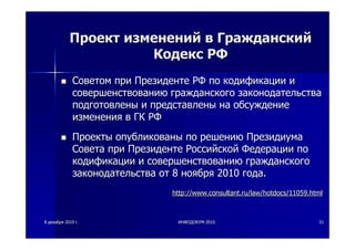 88 декабрядекабря 20102010 гг.. ИНФОДОКУМИНФОДОКУМ--20102010 5151
ПроектПроект измененийизменений вв ГражданскийГражданский
КодексКодекс РФРФ
СоветомСоветом припри ПрезидентеПрезиденте РФРФ попо кодификациикодификации ии
совершенствованиюсовершенствованию гражданскогогражданского законодательствазаконодательства
подготовленыподготовлены ии представленыпредставлены нана обсуждениеобсуждение
измененияизменения вв ГКГК РФРФ
ПроектыПроекты опубликованыопубликованы попо решениюрешению ПрезидиумаПрезидиума
СоветаСовета припри ПрезидентеПрезиденте РоссийскойРоссийской ФедерацииФедерации попо
кодификациикодификации ии совершенствованиюсовершенствованию гражданскогогражданского
законодательствазаконодательства отот 88 ноябряноября 20102010 годагода..
http://www.consultant.ru/law/hotdocs/11059.htmlhttp://www.consultant.ru/law/hotdocs/11059.html
 