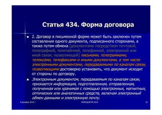 88 декабрядекабря 20102010 гг.. ИНФОДОКУМИНФОДОКУМ--20102010 5252
СтатьяСтатья 434.434. ФормаФорма договорадоговора
2.2. ДоговорДоговор вв письменнойписьменной формеформе можетможет бытьбыть заключензаключен путемпутем
составлениясоставления одногоодного документадокумента,, подписанногоподписанного сторонамисторонами,, аа
такжетакже путемпутем обменаобмена [[документамидокументами посредствомпосредством почтовойпочтовой,,
телеграфнойтелеграфной,, телетайпнойтелетайпной,, телефоннойтелефонной,, электроннойэлектронной илиили
инойиной связисвязи,, позволяющейпозволяющей]] письмамиписьмами,, телеграммамителеграммами,,
телексамителексами,, телефаксамителефаксами ии инымииными документамидокументами,, вв томтом числечисле
электроннымиэлектронными документамидокументами,, передаваемымипередаваемыми попо каналамканалам связисвязи,,
позволяющимипозволяющими достовернодостоверно установитьустановить,, чточто документдокумент исходитисходит
отот стороныстороны попо договорудоговору..
ЭлектроннымЭлектронным документомдокументом,, передаваемымпередаваемым попо каналамканалам связисвязи,,
признаетсяпризнается информацияинформация,, подготовленнаяподготовленная,, отправленнаяотправленная,,
полученнаяполученная илиили хранимаяхранимая сс помощьюпомощью электронныхэлектронных,, магнитныхмагнитных,,
оптическихоптических илиили аналогичныханалогичных средствсредств,, включаявключая электронныйэлектронный
обменобмен даннымиданными ии электроннуюэлектронную почтупочту..
 