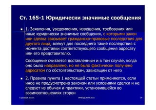 88 декабрядекабря 20102010 гг.. ИНФОДОКУМИНФОДОКУМ--20102010 5454
СтСт. 165. 165--11 ЮридическиЮридически значимыезначимые сообщениясообщения
1.1. ЗаявленияЗаявления,, уведомленияуведомления,, извещенияизвещения,, требованиятребования илиили
иныеиные юридическиюридически значимыезначимые сообщениясообщения,, сс которымикоторыми законзакон
илиили сделкасделка связываетсвязывает гражданскогражданско--правовыеправовые последствияпоследствия длядля
другогодругого лицалица,, влекутвлекут длядля последнегопоследнего такиетакие последствияпоследствия сс
моментамомента доставкидоставки соответствующегосоответствующего сообщениясообщения адресатуадресату
илиили егоего представителюпредставителю..
СообщениеСообщение считаетсясчитается доставленнымдоставленным ии вв томтом случаеслучае,, когдакогда
онооно былобыло направленонаправлено,, ноно нене былобыло фактическифактически полученополучено
адресатомадресатом попо обстоятельствамобстоятельствам,, зависящимзависящим отот негонего
2.2. ПравилаПравила пунктапункта 11 настоящейнастоящей статьистатьи применяютсяприменяются,, еслиесли
иноеиное нене предусмотренопредусмотрено закономзаконом илиили условиямиусловиями сделкисделки ии нене
следуетследует изиз обычаяобычая ии практикипрактики,, установившейсяустановившейся вово
взаимоотношенияхвзаимоотношениях сторонсторон
 