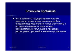 88 декабрядекабря 20102010 гг.. ИНФОДОКУМИНФОДОКУМ--20102010 5656
ВозниклаВозникла проблемапроблема
ВВ стст.5.5 законазакона ««ОО государственныхгосударственных услугахуслугах»»
закрепленозакреплено правоправо заявителейзаявителей нана досудебноедосудебное
((внесудебноевнесудебное)) рассмотрениерассмотрение жалобжалоб ((претензийпретензий)) вв
процессепроцессе полученияполучения государственныхгосударственных
((муниципальныхмуниципальных)) услугуслуг,, однакооднако процедурапроцедура
рассмотрениярассмотрения претензийпретензий вв законезаконе нене установленаустановлена
 
