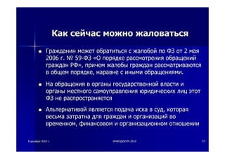 88 декабрядекабря 20102010 гг.. ИНФОДОКУМИНФОДОКУМ--20102010 5757
КакКак сейчассейчас можноможно жаловатьсяжаловаться
ГражданинГражданин можетможет обратитьсяобратиться сс жалобойжалобой попо ФЗФЗ отот 22 маямая
20062006 гг.. №№ 5959--ФЗФЗ ««ОО порядкепорядке рассмотрениярассмотрения обращенийобращений
гражданграждан РФРФ»»,, причемпричем жалобыжалобы гражданграждан рассматриваютсярассматриваются
вв общемобщем порядкепорядке,, наравненаравне сс инымииными обращениямиобращениями..
НаНа обращенияобращения вв органыорганы государственнойгосударственной властивласти ии
органыорганы местногоместного самоуправлениясамоуправления юридическихюридических лицлиц этотэтот
ФЗФЗ нене распространяетсяраспространяется
АльтернативойАльтернативой являетсяявляется подачаподача искаиска вв судсуд,, котораякоторая
весьмавесьма затратназатратна длядля гражданграждан ии организацийорганизаций вово
временномвременном,, финансовомфинансовом ии организационноморганизационном отношенииотношении
 