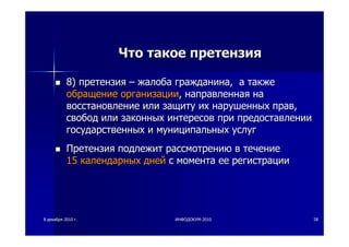 88 декабрядекабря 20102010 гг.. ИНФОДОКУМИНФОДОКУМ--20102010 5858
ЧтоЧто такоетакое претензияпретензия
8)8) претензияпретензия –– жалобажалоба гражданинагражданина,, аа такжетакже
обращениеобращение организацииорганизации,, направленнаянаправленная нана
восстановлениевосстановление илиили защитузащиту ихих нарушенныхнарушенных правправ,,
свободсвобод илиили законныхзаконных интересовинтересов припри предоставлениипредоставлении
государственныхгосударственных ии муниципальныхмуниципальных услугуслуг
ПретензияПретензия подлежитподлежит рассмотрениюрассмотрению вв течениетечение
1515 календарныхкалендарных днейдней сс моментамомента ееее регистрациирегистрации
 
