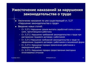 88 декабрядекабря 20102010 гг.. ИНФОДОКУМИНФОДОКУМ--20102010 6363
УжесточениеУжесточение наказанийнаказаний заза нарушениянарушения
законодательствазаконодательства оо трудетруде
УвеличениеУвеличение наказаниянаказания попо ужеуже существующейсуществующей стст. 5.27. 5.27
««НарушениеНарушение законодательствазаконодательства оо трудетруде»»
ВведениеВведение новыхновых статейстатей::
–– СтСт. 5.27.1. 5.27.1 НарушениеНарушение сроковсроков выплатывыплаты заработнойзаработной платыплаты ии иныхиных
суммсумм,, причитающихсяпричитающихся работникуработнику
–– СтСт. 5.27.2.. 5.27.2. НарушениеНарушение требованийтребований законодательствазаконодательства оо трудетруде припри
расторжениирасторжении трудовоготрудового договорадоговора сс работникомработником
–– СтСт. 5.27.3. 5.27.3 НарушениеНарушение требованийтребований законодательствазаконодательства оо трудетруде попо
оформлениюоформлению трудовоготрудового договорадоговора сс работникомработником вв письменнойписьменной формеформе
–– СтСт. 5.27.4.. 5.27.4. НарушениеНарушение порядкапорядка привлеченияпривлечения работниковработников кк
сверхурочнойсверхурочной работеработе
–– СтСт. 5.27.5.. 5.27.5. НарушениеНарушение порядкапорядка предоставленияпредоставления ежегодныхежегодных
оплачиваемыхоплачиваемых отпусковотпусков
 