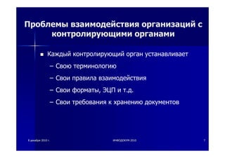 88 декабрядекабря 20102010 гг.. ИНФОДОКУМИНФОДОКУМ--20102010 77
Проблемы взаимодействия организаций с
контролирующими органами
Каждый контролирующий орган устанавливает
– Свою терминологию
– Свои правила взаимодействия
– Свои форматы, ЭЦП и т.д.
– Свои требования к хранению документов
 