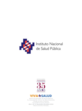 INSTITUTO NACIONAL DE SALUD PÚBLICA
Av. Universidad No. 655 Col. Sta. María Ahuacatitlán
Cerrada Los Pinos y Caminera
C.P. 62100 Cuernavaca, Morelos.
Año 2, N° 6. Noviembre-diciembre 2010
Todos los derechos reservados.
 