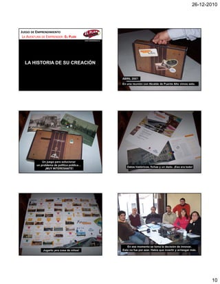 26-12-2010




JUEGO DE EMPRENDIMIENTO
 LA AVENTURA DE EMPRENDER: EL PLAN
                                            www.momentocero.cl




  LA HISTORIA DE SU CREACIÓN


                                                                 ABRIL 2007:
                                                                 En una reunión con Alcalde de Puente Alto vimos esto.




             Un juego para solucionar
         un problema de política pública…
                                                                    Datos históricos, fichas y un dado. ¡Eso era todo!
               ¡MUY INTERESANTE!




                                                                    En ese momento se toma la decisión de innovar.
             Jugarlo ¡era cosa de niños!                         Esto no fue por azar. Había que invertir y arriesgar más.




                                                                                                                             10
 