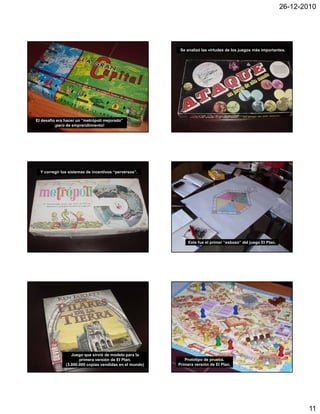 26-12-2010




                                                          Se analizó las virtudes de los juegos más importantes.




El desafío era hacer un “metrópoli mejorado”
          ¡pero de emprendimiento!




  Y corregir los sistemas de incentivos “perversos”.




                                                              Este fue el primer “esbozo” del juego El Plan.




                  Juego que sirvió de modelo para la
                      primera versión de El Plan.           Prototipo de prueba.
               (3.000.000 copias vendidas en el mundo)   Primera versión de El Plan.




                                                                                                                       11
 