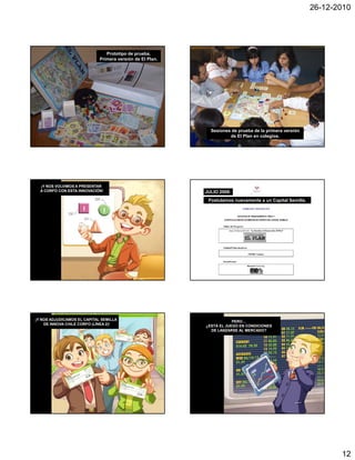 26-12-2010




                                Prototipo de prueba.
                             Primera versión de El Plan.




                                                             Sesiones de prueba de la primera versión
                                                                     de El Plan en colegios.




  ¡Y NOS VOLVIMOS A PRESENTAR
  A CORFO CON ESTA INNOVACIÓN!                             JULIO 2008:
                                                            Postulamos nuevamente a un Capital Semilla.




¡Y NOS ADJUDICAMOS EL CAPITAL SEMILLA                                  PERO…
    DE INNOVA CHILE CORFO (LÍNEA 2)!                       ¿ESTÁ EL JUEGO EN CONDICIONES
                                                             DE LANZARSE AL MERCADO?




                                                                                                                 12
 