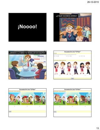 26-12-2010




JUEGO DE EMPRENDIMIENTO
                                                                      ¡¡¡Y QUÉ HACEMOS AHORA!!!
 LA AVENTURA DE EMPRENDER: EL PLAN
                                          www.momentocero.com      




           ¡Noooo!



                                                                               Encuesta On Line “El Plan”
¡¡¡MANOS A LA OBRA Y A TRABAJAR EN EQUIPO!!!




             Encuesta On Line “El Plan”                                        Encuesta On Line “El Plan”




                                                                                                                   13
 