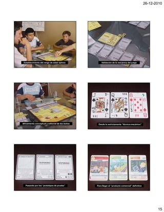 26-12-2010




 Establecimiento del rango de edad óptimo              Validación de la mecánica del juego




Afinamiento conceptual y editorial de los textos    Desde lo estrictamente “técnico-mecánico”




   Pasando por los “prototipos de prueba”          Para llegar al “producto comercial” definitivo




                                                                                                           15
 