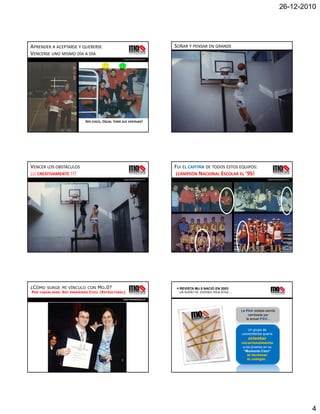 26-12-2010




APRENDER A ACEPTARSE Y QUERERSE                                               SOÑAR Y PENSAR EN GRANDE
VENCERSE UNO MISMO DÍA A DÍA                                                                                                       www.momentocero.cl 


                                                        www.momentocero.cl                                                         www.momentocero.cl 




                                SER CHICO, ¡IGUAL TENÍA SUS VENTAJAS!




VENCER LOS OBSTÁCULOS                                                         FUI EL CAPITÁN DE TODOS ESTOS EQUIPOS:
¡¡¡ CREATIVAMENTE !!!                                                         ¡CAMPEÓN NACIONAL ESCOLAR EL ’95!
                                                        www.momentocero.cl                                                         www.momentocero.cl 




¿CÓMO    SURGE MI VÍNCULO CON          MO.0?                                    REVISTA MO.0 NACIÓ EN 2003
POR   CASUALIDAD:   SOY INGENIERO CIVIL (ESTRUCTURAL)                           UN SUEÑO DE JÓVENES IDEALISTAS…

                                                        www.momentocero.cl




                                                                                                                  La PAA estaba siendo
                                                                                                                       cambiada por
                                                                                                                     la actual PSU…


                                                                                                                      Un grupo de
                                                                                                                  universitarios quería
                                                                                                                      orientar
                                                                                                                  vocacionalmente
                                                                                                                   a los jóvenes en su
                                                                                                                   “Momento Cero”
                                                                                                                      al terminar
                                                                                                                      el colegio…




                                                                                                                                                         4
 