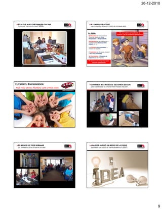 26-12-2010




  ESTA FUE NUESTRA PRIMERA OFICINA                               A COMIENZOS DE 2007
  TODO ERA “HECHO EN CASA” (2006)                                LAS COSAS EN MOMENTO CERO NO ESTABAN BIEN




                                                              En 2006:                             No nos habíamos focalizado en
                                                                                                innovar y en la excelencia operacional
                                                              Rechazados en concursos de
                                                              Planes de Negocios Chile
                                                              Empresario y EmprendeUC.

                                                              Rechazados en la postulación a
                                                              Capital Semilla Innova Chile
                                                              CORFO (L 1).
                                                                       (L. 1)

                                                              Las deudas se acumulaban y
                                                              crecían con rapidez.

                                                              El desánimo en el equipo empezó
                                                              a ser una constante.

                                                              No funcionaba el Modelo de
                                                              negocios de la empresa.

                                                              No éramos una empresa capaz
                                                                   de auto sustentarse.




EL ESPÍRITU EMPRENDEDOR                                          CORRIMOS MÁS RIESGOS. DECIDIMOS SEGUIR.
                                                                 ¡NOS CAMBIAMOS DE OFICINA PARA PODER CRECER!
NOS HIZO VER EL MUNDO CON OTROS OJOS
                                         www.momentocero.cl




  EN MENOS DE TRES SEMANAS                                       UNA IDEA SURGIÓ EN MEDIO DE LA CRISIS
  ¡YA TENÍAMOS LISTA LA NUEVA OFICINA!                           ¡HAGAMOS UN JUEGO DE EMPRENDIMIENTO! (2007)




                                                                                                                                            9
 