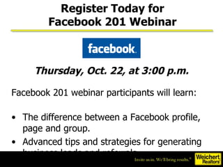 Facebook 201 webinar participants will learn: The difference between a Facebook profile, page and group.  Advanced tips and strategies for generating business leads and referrals.  Thursday, Oct. 22, at 3:00 p.m. Register Today for Facebook 201 Webinar 