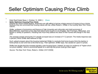 Seller Optimism Causing Price Climb Daily Real Estate News   |   October 12, 2009   |       Share Seller Optimism Causing Price Climb   Despite the recent market decline, Americans are still willing to borrow a large amount of money to buy a home because they are convinced that housing values will rise, writes Robert J. Shiller in his monthly  New York Times  column. Shiller, professor of economics and finance at Yale University and cofounder and chief economist of MacroMarkets, examined survey data that asked home buyers in Los Angeles, San Francisco, Milwaukee, and Boston a variety of questions, including how much they believe the value of their homes will change in the next year. The average answer among the 311 people surveyed was an increase of 11.2 percent. The media response was 5 percent, which Shiller also believes is high. Such upbeat answers about the housing market led Shiller to conclude that home buyers think the decline in home prices is over and now is the time to buy. Their optimism, Shiller says, has caused an upturn in prices.  Shiller has doubts that this increase signals a new housing boom. Instead, he says it is evidence of “higher short-run price volatility,” which is economist-speak for a warning that prices could go down again. Source: The New York Times, Robert J. Shiller (10/11/2009)   