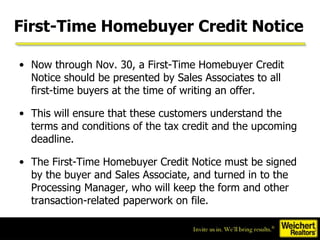 First-Time Homebuyer Credit Notice Now through Nov. 30, a First-Time Homebuyer Credit Notice should be presented by Sales Associates to all first-time buyers at the time of writing an offer.  This will ensure that these customers understand the terms and conditions of the tax credit and the upcoming deadline. The First-Time Homebuyer Credit Notice must be signed by the buyer and Sales Associate, and turned in to the Processing Manager, who will keep the form and other transaction-related paperwork on file. 
