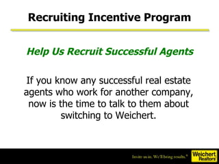 Help Us Recruit Successful Agents If you know any successful real estate agents who work for another company, now is the time to talk to them about switching to Weichert. Recruiting Incentive Program 