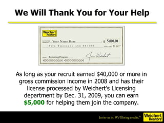 We Will Thank You for Your Help As long as your recruit earned $40,000 or more in gross commission income in 2008 and has their license processed by Weichert’s Licensing department by Dec. 31, 2009, you can earn  $5,000  for helping them join the company. 
