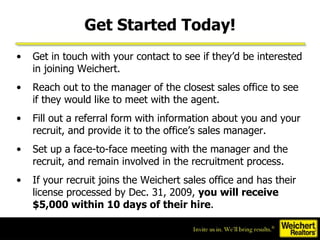Get Started Today! Get in touch with your contact to see if they’d be interested in joining Weichert.  Reach out to the manager of the closest sales office to see if they would like to meet with the agent.  Fill out a referral form with information about you and your recruit, and provide it to the office’s sales manager. Set up a face-to-face meeting with the manager and the recruit, and remain involved in the recruitment process. If your recruit joins the Weichert sales office and has their license processed by Dec. 31, 2009,  you will receive $5,000 within 10 days of their hire . 