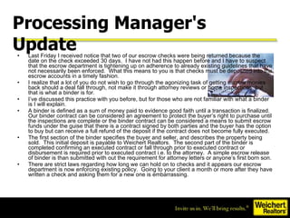 Last Friday I received notice that two of our escrow checks were being returned because the date on the check exceeded 30 days.  I have not had this happen before and I have to suspect that the escrow department is tightening up on adherence to already existing guidelines that have not necessarily been enforced.  What this means to you is that checks must be deposited into the escrow accounts in a timely fashion. I realize that a lot of you do not wish to go through the agonizing task of getting escrow monies back should a deal fall through, not make it through attorney reviews or home inspections, but that is what a binder is for. I’ve discussed this practice with you before, but for those who are not familiar with what a binder is I will explain. A binder is defined as a sum of money paid to evidence good faith until a transaction is finalized. Our binder contract can be considered an agreement to protect the buyer’s right to purchase until the inspections are complete or the binder contract can be considered a means to submit escrow funds under the guise that there is a contract signed by both parties and the buyer has the option to buy but can receive a full refund of the deposit if the contract does not become fully executed. The first section of the binder specifies the buyer and seller, and describes the property being sold.  This initial deposit is payable to Weichert Realtors.  The second part of the binder is completed confirming an executed contract or fall through prior to executed contract or disbursement is required prior to executed contract i.e. to the attorney.  A simple escrow release of binder is than submitted with out the requirement for attorney letters or anyone’s first born son. There are strict laws regarding how long we can hold on to checks and it appears our escrow department is now enforcing existing policy.  Going to your client a month or more after they have written a check and asking them for a new one is embarrassing.  Processing Manager's Update   