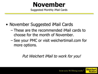 November Suggested Monthly iMail Cards November Suggested iMail Cards These are the recommended iMail cards to choose for the month of November. See your PMC or visit weichertimail.com for more options. Put Weichert iMail to work for you! 